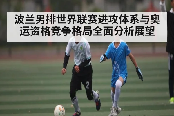 波兰男排世界联赛进攻体系与奥运资格竞争格局全面分析展望